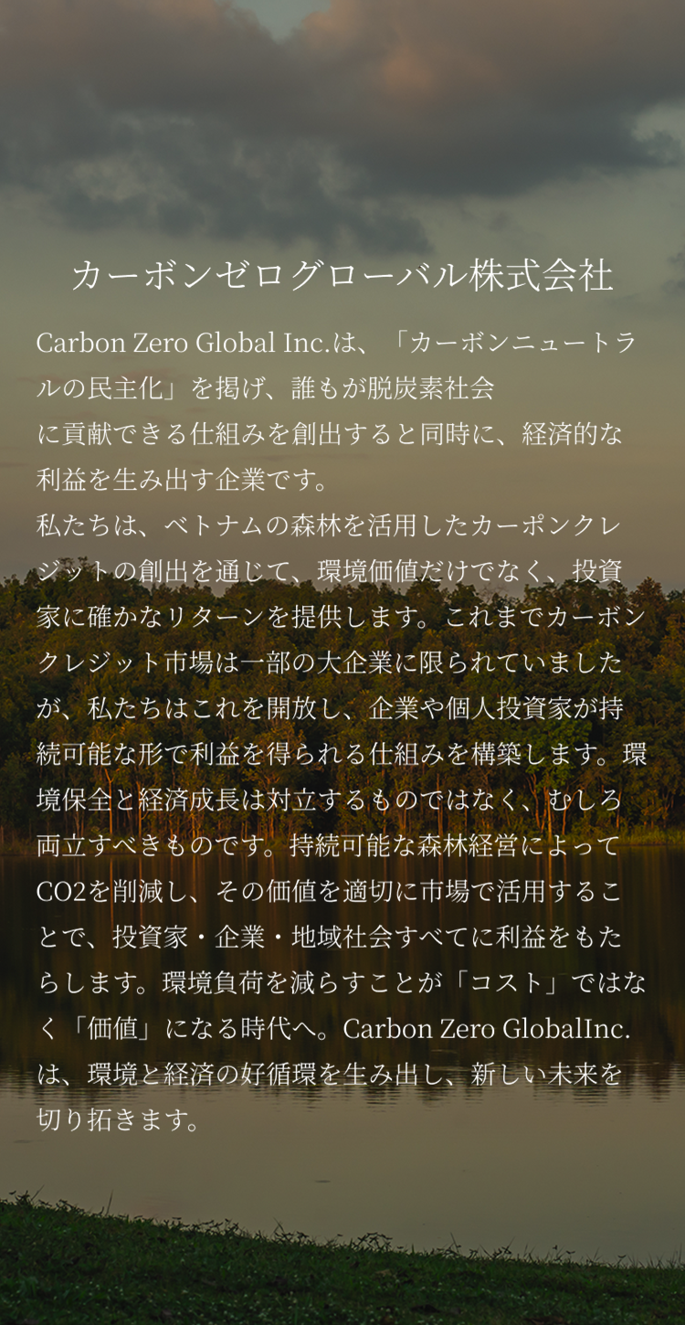 Carbon Zero Global Inc.は、「カーボンニュートラルの民主化」を掲げ、誰もが脱炭素社会に貢献できる仕組みを創出すると同時に、経済的な利益を生み出す企業です。私たちは、ベトナムの森林を活用したカーポンクレジットの創出を通じて、環境価値だけでなく、投資家に確かなリターンを提供します。これまでカーボンクレジット市場は一部の大企業に限られていましたが、私たちはこれを開放し、企業や個人投資家が持続可能な形で利益を得られる仕組みを構築します。環境保全と経済成長は対立するものではなく、むしろ両立すべきものです。持続可能な森林経営によってCO2を削減し、その価値を適切に市場で活用することで、投資家・企業・地域社会すべてに利益をもたらします。環境負荷を減らすことが「コスト」ではなく「価値」になる時代へ。Carbon Zero GlobalInc.は、環境と経済の好循環を生み出し、新しい未来を切り拓きます。