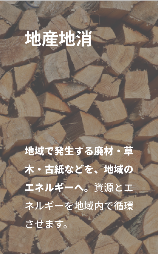 地産地消「域で発生する廃材・草木・古紙などを、地域のエネルギーへ。資源とエネルギーを地域内で循環させます。」